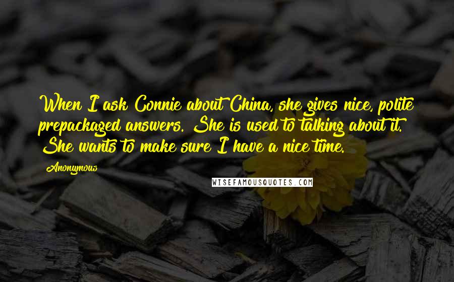 Anonymous Quotes: When I ask Connie about China, she gives nice, polite prepackaged answers. She is used to talking about it. She wants to make sure I have a nice time.