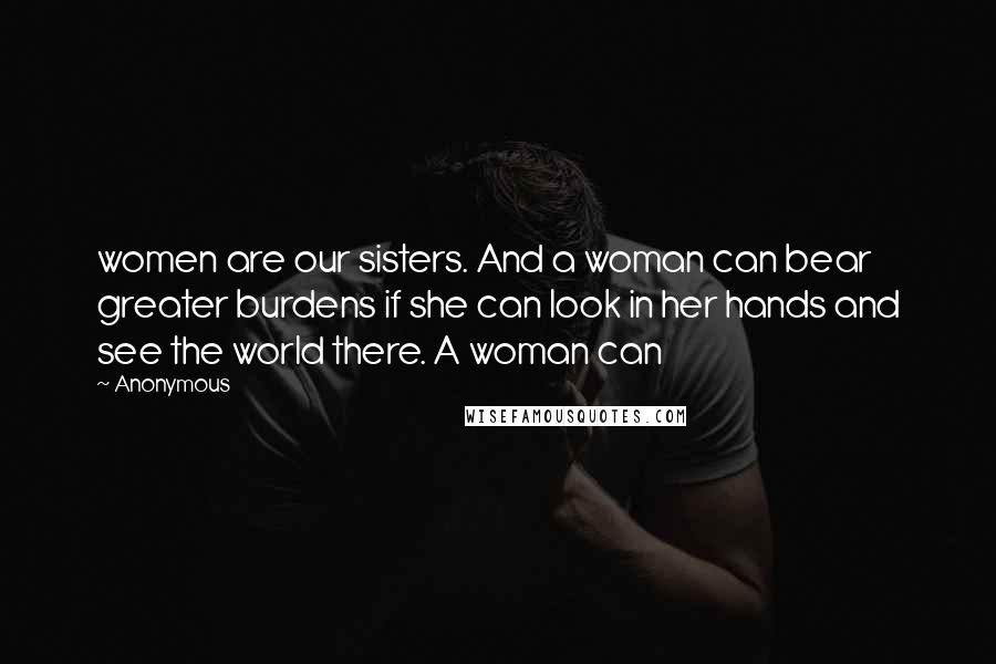 Anonymous Quotes: women are our sisters. And a woman can bear greater burdens if she can look in her hands and see the world there. A woman can