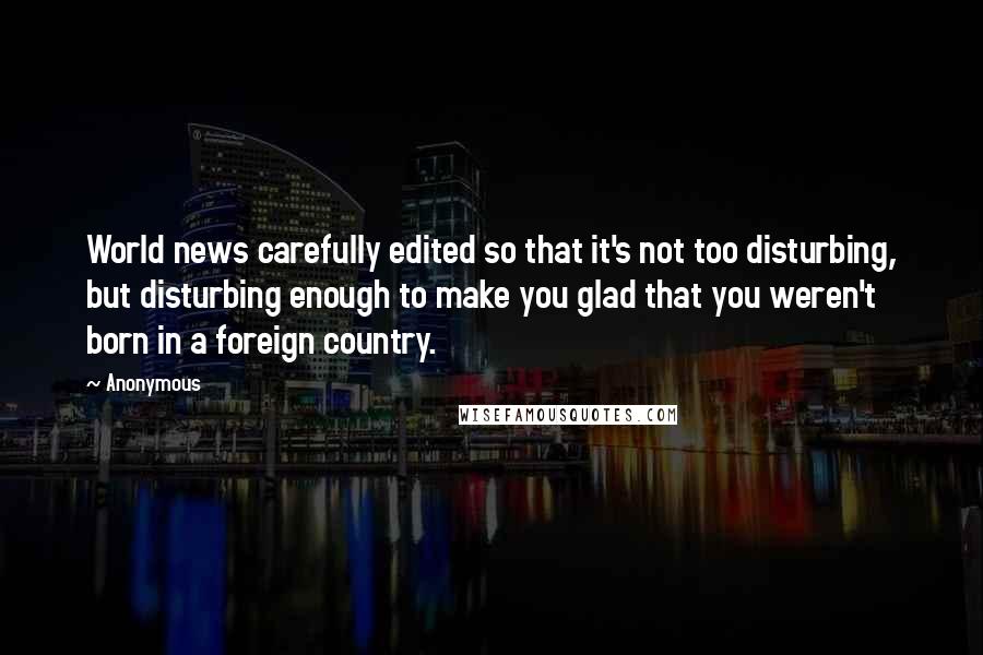 Anonymous Quotes: World news carefully edited so that it's not too disturbing, but disturbing enough to make you glad that you weren't born in a foreign country.