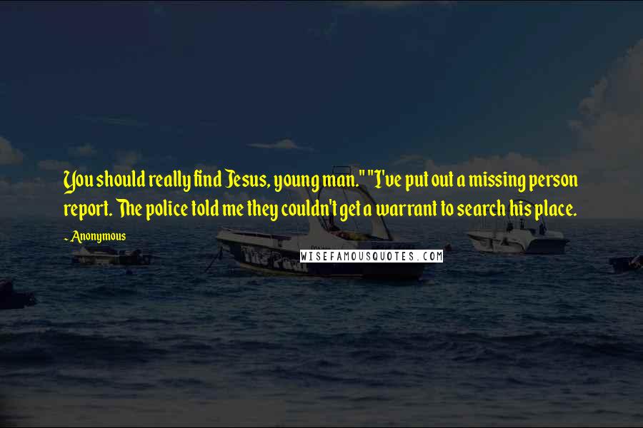 Anonymous Quotes: You should really find Jesus, young man." "I've put out a missing person report. The police told me they couldn't get a warrant to search his place.