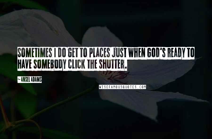 Ansel Adams Quotes: Sometimes I do get to places just when God's ready to have somebody click the shutter.