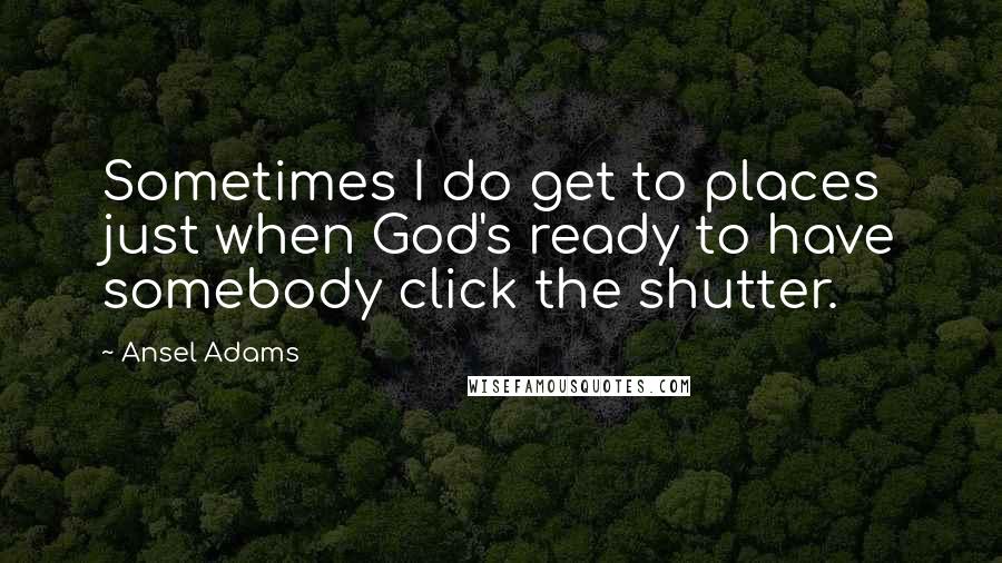 Ansel Adams Quotes: Sometimes I do get to places just when God's ready to have somebody click the shutter.