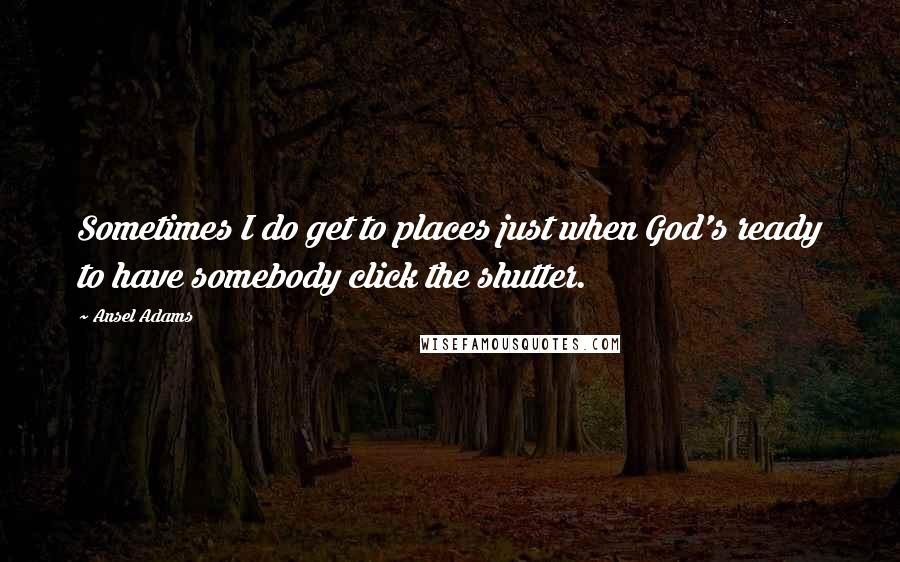 Ansel Adams Quotes: Sometimes I do get to places just when God's ready to have somebody click the shutter.