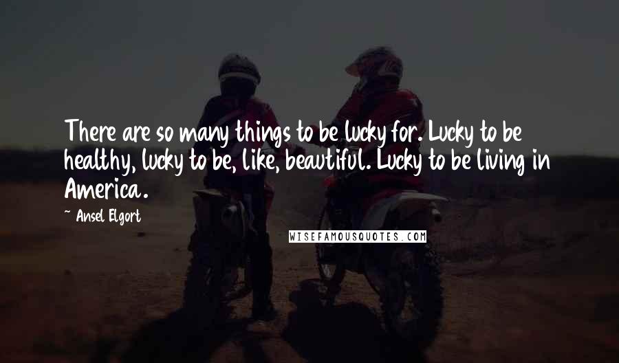Ansel Elgort Quotes: There are so many things to be lucky for. Lucky to be healthy, lucky to be, like, beautiful. Lucky to be living in America.