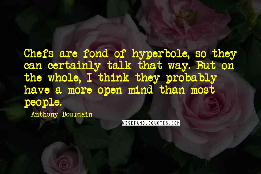 Anthony Bourdain Quotes: Chefs are fond of hyperbole, so they can certainly talk that way. But on the whole, I think they probably have a more open mind than most people.