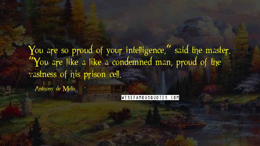 Anthony De Mello Quotes: You are so proud of your intelligence," said the master. "You are like a like a condemned man, proud of the vastness of his prison cell.