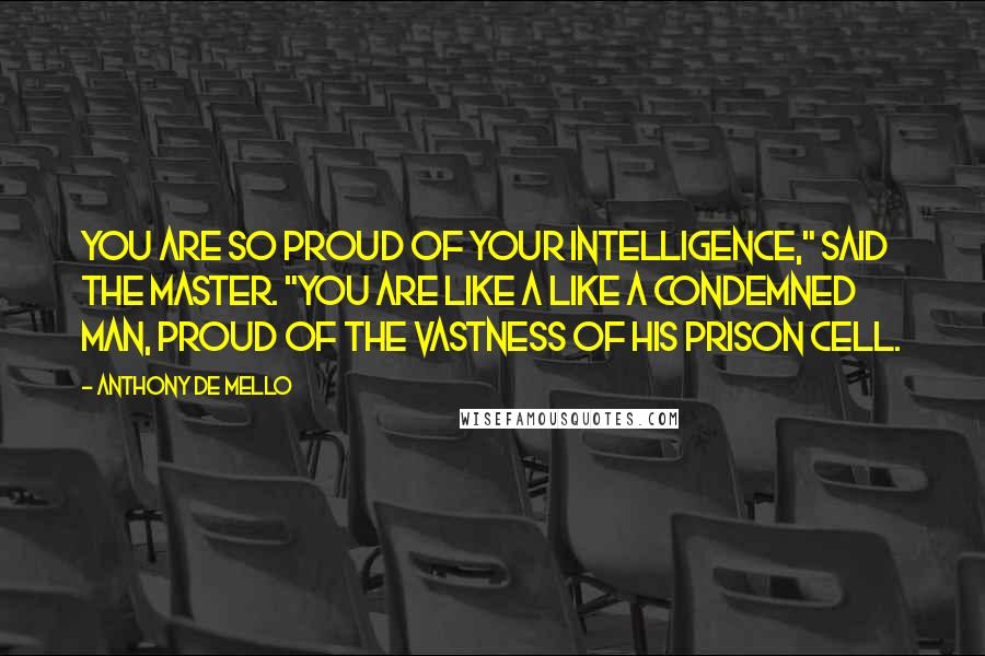 Anthony De Mello Quotes: You are so proud of your intelligence," said the master. "You are like a like a condemned man, proud of the vastness of his prison cell.