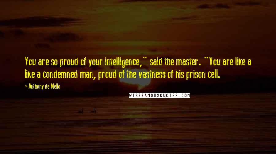 Anthony De Mello Quotes: You are so proud of your intelligence," said the master. "You are like a like a condemned man, proud of the vastness of his prison cell.