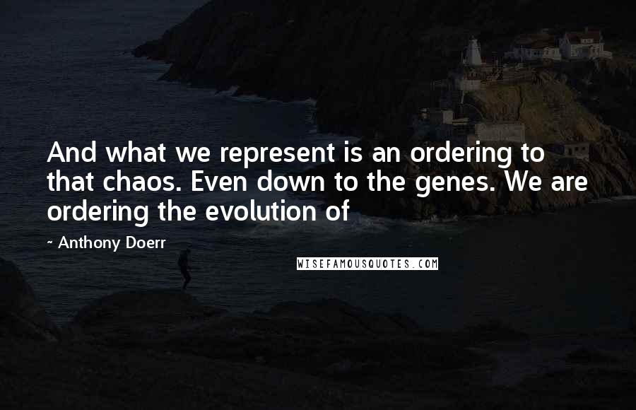 Anthony Doerr Quotes: And what we represent is an ordering to that chaos. Even down to the genes. We are ordering the evolution of