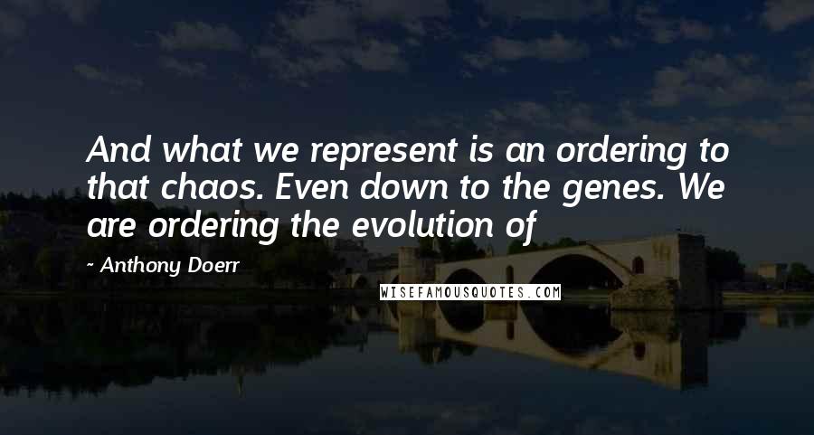 Anthony Doerr Quotes: And what we represent is an ordering to that chaos. Even down to the genes. We are ordering the evolution of