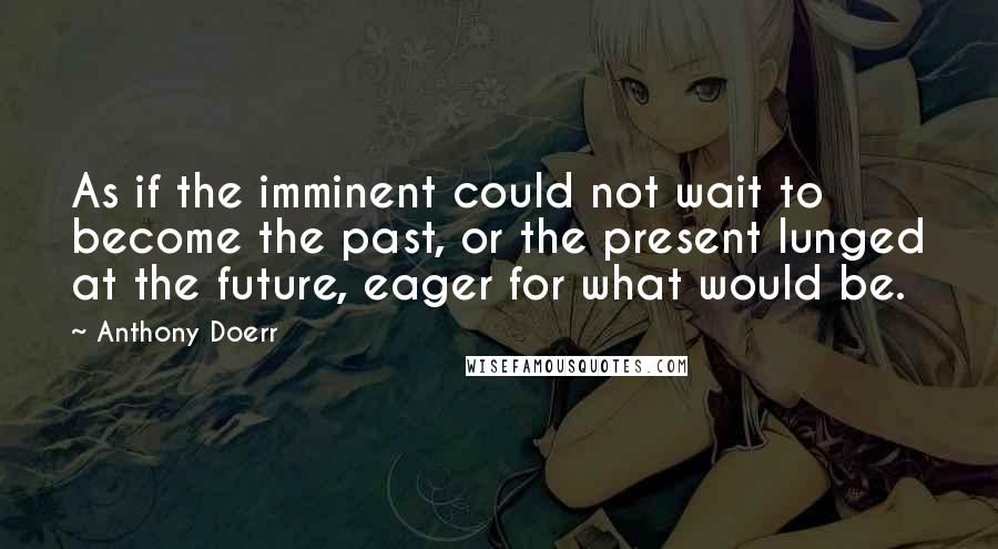 Anthony Doerr Quotes: As if the imminent could not wait to become the past, or the present lunged at the future, eager for what would be.