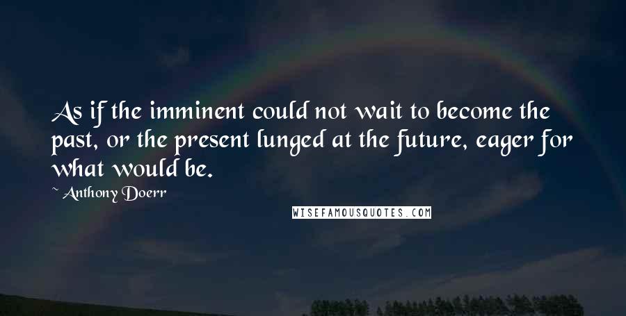 Anthony Doerr Quotes: As if the imminent could not wait to become the past, or the present lunged at the future, eager for what would be.