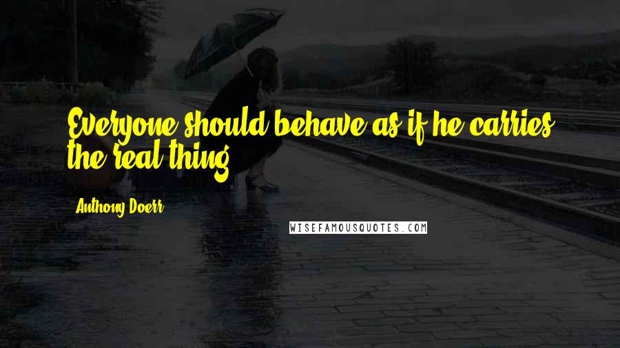 Anthony Doerr Quotes: Everyone should behave as if he carries the real thing.