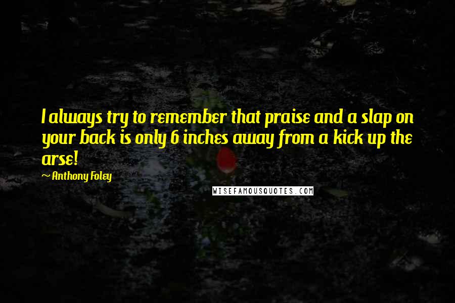 Anthony Foley Quotes: I always try to remember that praise and a slap on your back is only 6 inches away from a kick up the arse!
