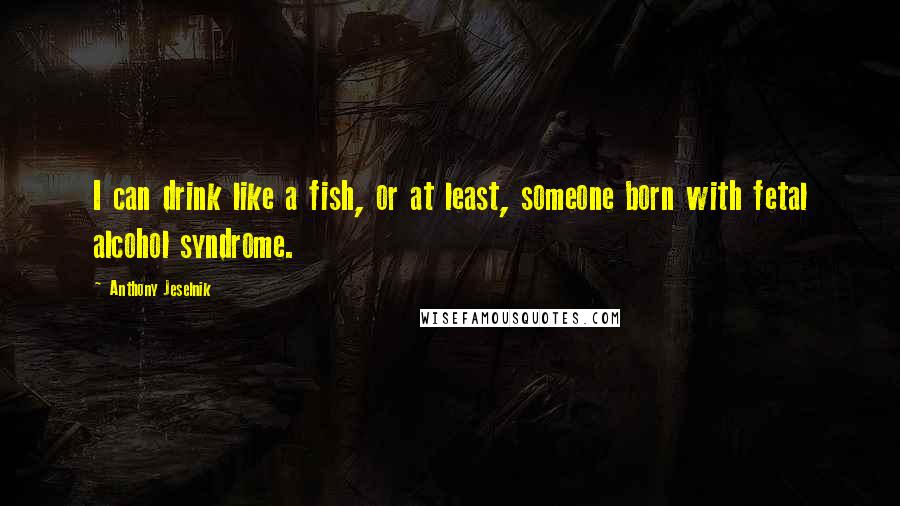 Anthony Jeselnik Quotes: I can drink like a fish, or at least, someone born with fetal alcohol syndrome.