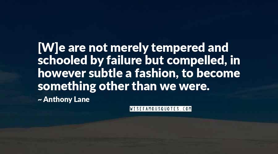 Anthony Lane Quotes: [W]e are not merely tempered and schooled by failure but compelled, in however subtle a fashion, to become something other than we were.