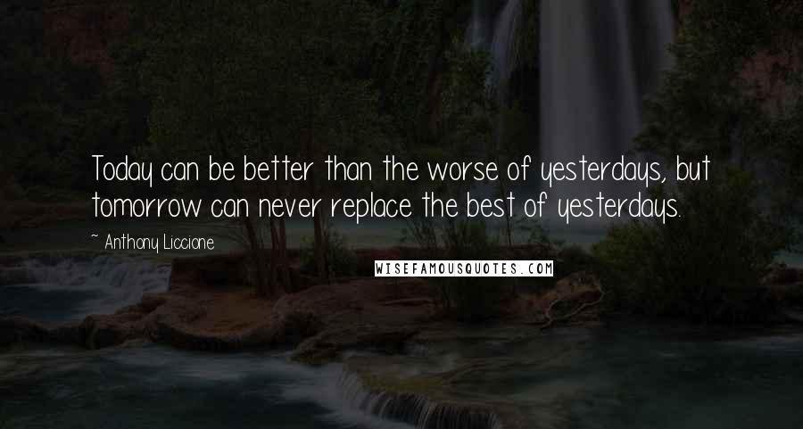 Anthony Liccione Quotes: Today can be better than the worse of yesterdays, but tomorrow can never replace the best of yesterdays.