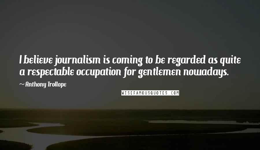 Anthony Trollope Quotes: I believe journalism is coming to be regarded as quite a respectable occupation for gentlemen nowadays.