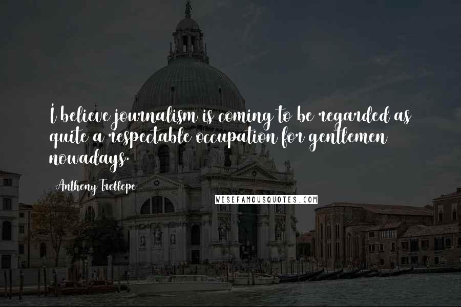 Anthony Trollope Quotes: I believe journalism is coming to be regarded as quite a respectable occupation for gentlemen nowadays.