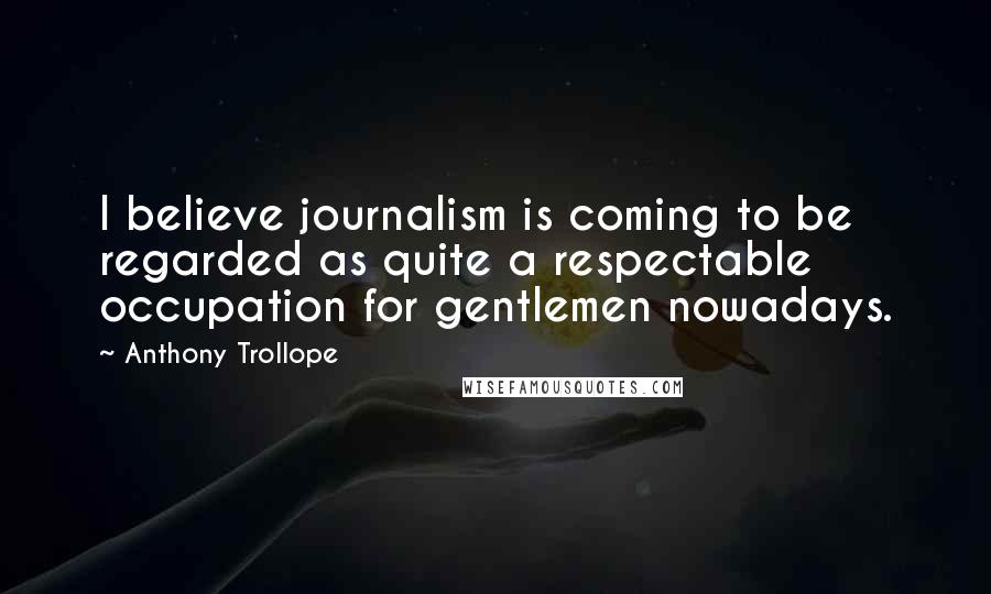 Anthony Trollope Quotes: I believe journalism is coming to be regarded as quite a respectable occupation for gentlemen nowadays.