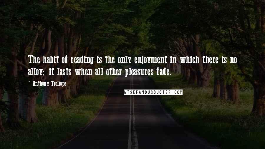 Anthony Trollope Quotes: The habit of reading is the only enjoyment in which there is no alloy; it lasts when all other pleasures fade.