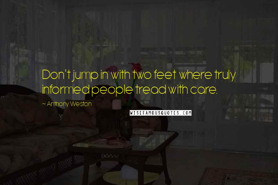 Anthony Weston Quotes: Don't jump in with two feet where truly informed people tread with care.