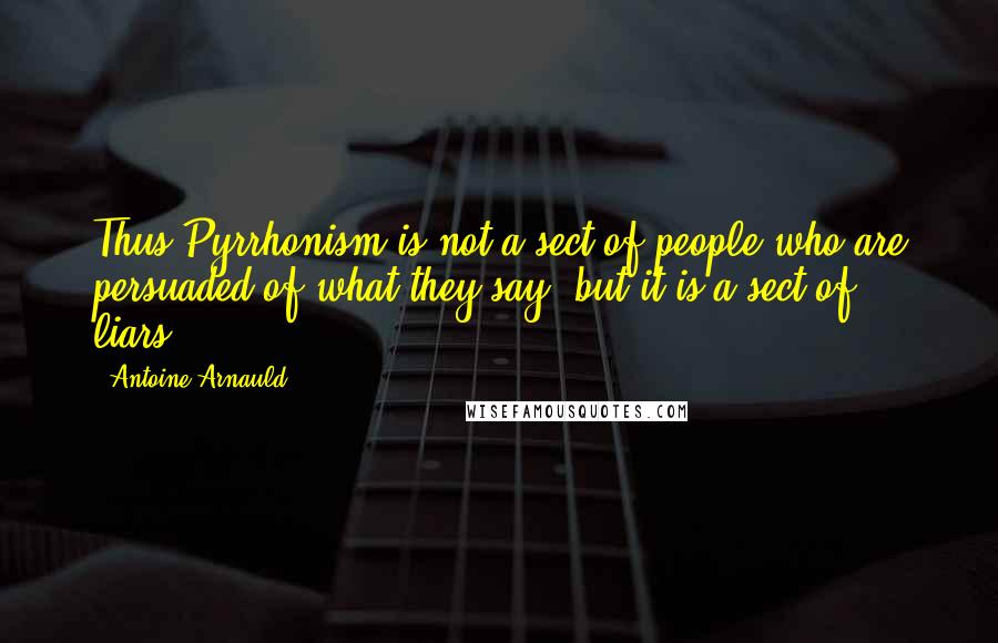 Antoine Arnauld Quotes: Thus Pyrrhonism is not a sect of people who are persuaded of what they say, but it is a sect of liars.