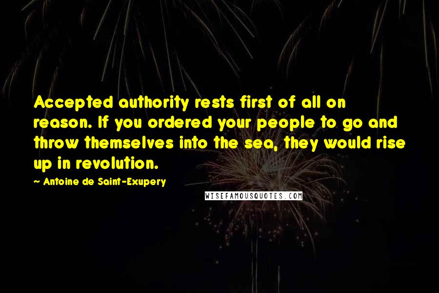 Antoine De Saint-Exupery Quotes: Accepted authority rests first of all on reason. If you ordered your people to go and throw themselves into the sea, they would rise up in revolution.