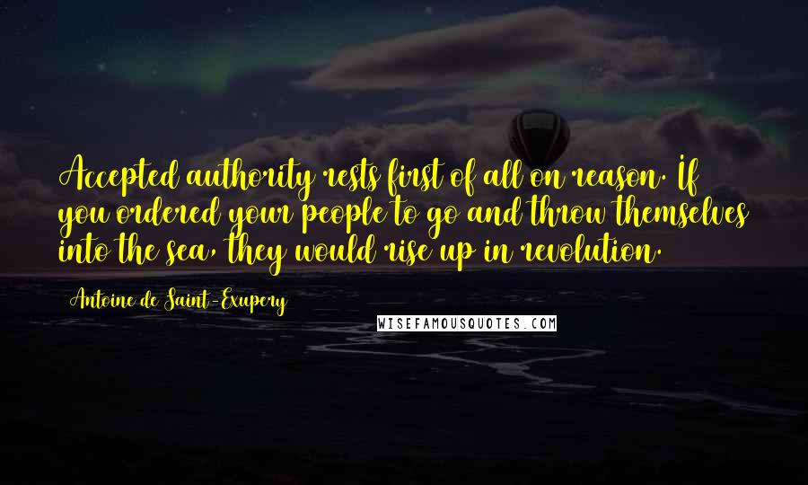 Antoine De Saint-Exupery Quotes: Accepted authority rests first of all on reason. If you ordered your people to go and throw themselves into the sea, they would rise up in revolution.