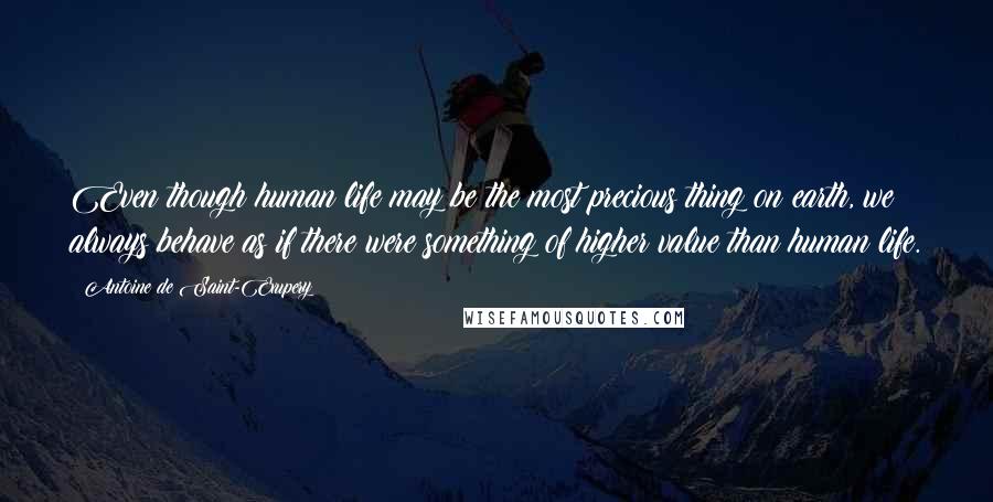 Antoine De Saint-Exupery Quotes: Even though human life may be the most precious thing on earth, we always behave as if there were something of higher value than human life.