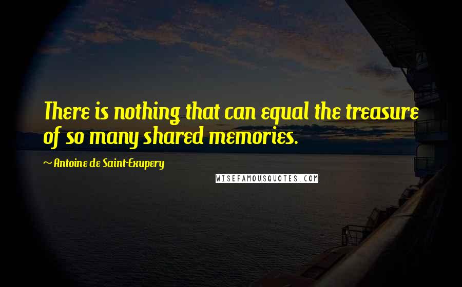 Antoine De Saint-Exupery Quotes: There is nothing that can equal the treasure of so many shared memories.