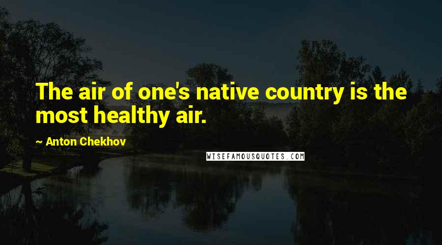 Anton Chekhov Quotes: The air of one's native country is the most healthy air.