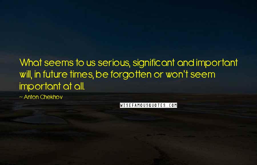 Anton Chekhov Quotes: What seems to us serious, significant and important will, in future times, be forgotten or won't seem important at all.