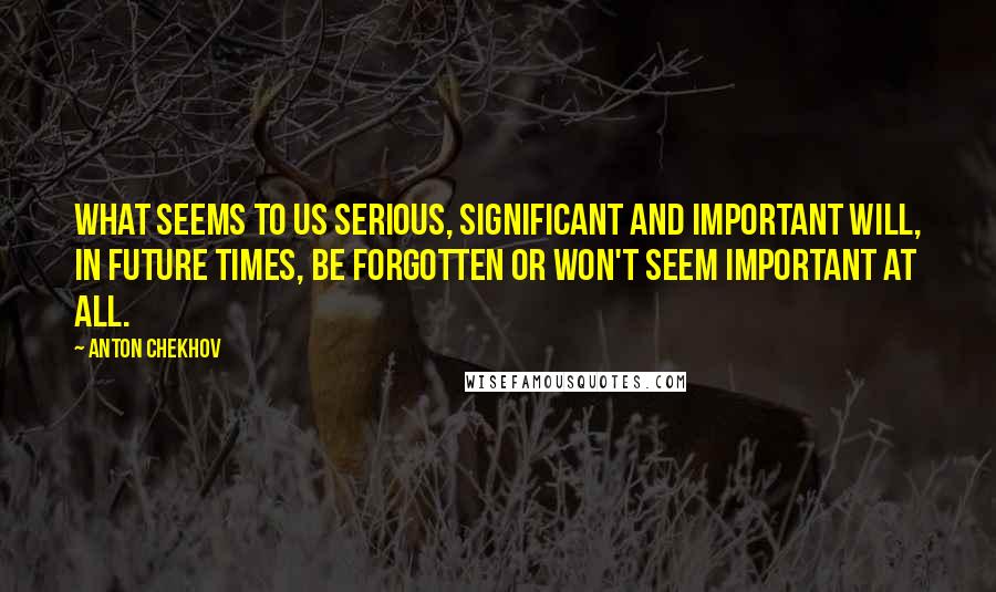 Anton Chekhov Quotes: What seems to us serious, significant and important will, in future times, be forgotten or won't seem important at all.