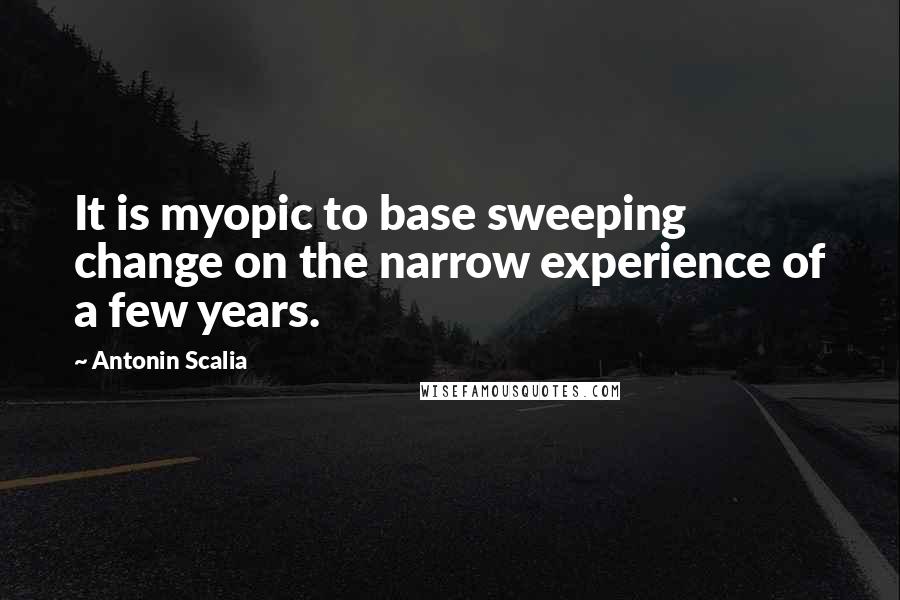 Antonin Scalia Quotes: It is myopic to base sweeping change on the narrow experience of a few years.