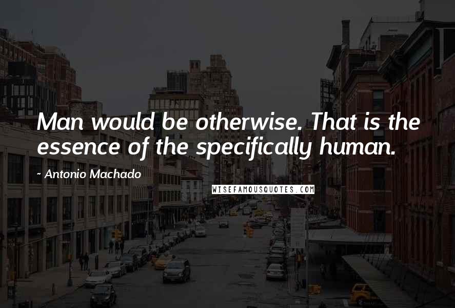 Antonio Machado Quotes: Man would be otherwise. That is the essence of the specifically human.