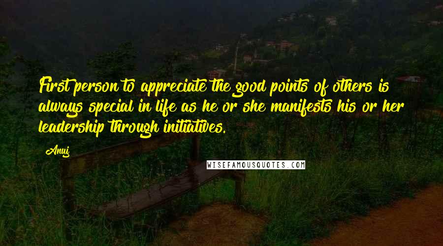 Anuj Quotes: First person to appreciate the good points of others is always special in life as he or she manifests his or her leadership through initiatives.