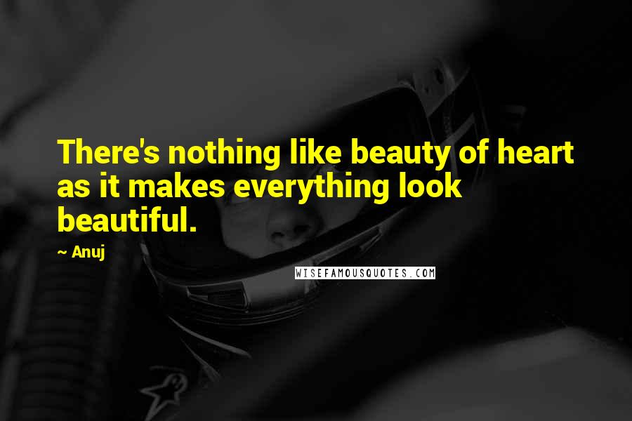 Anuj Quotes: There's nothing like beauty of heart as it makes everything look beautiful.