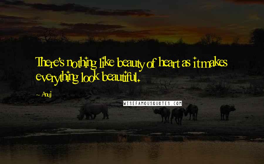 Anuj Quotes: There's nothing like beauty of heart as it makes everything look beautiful.