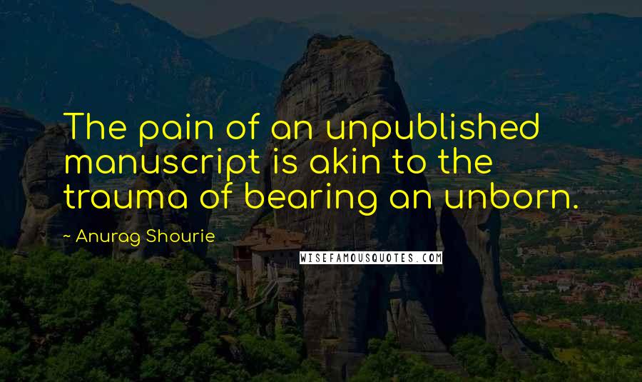 Anurag Shourie Quotes: The pain of an unpublished manuscript is akin to the trauma of bearing an unborn.