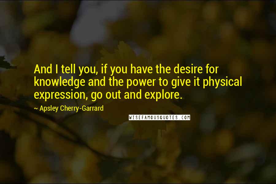 Apsley Cherry-Garrard Quotes: And I tell you, if you have the desire for knowledge and the power to give it physical expression, go out and explore.