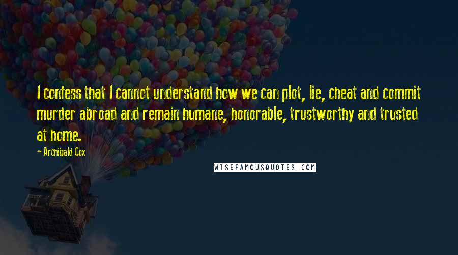 Archibald Cox Quotes: I confess that I cannot understand how we can plot, lie, cheat and commit murder abroad and remain humane, honorable, trustworthy and trusted at home.