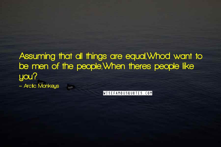 Arctic Monkeys Quotes: Assuming that all things are equal,Who'd want to be men of the people,When there's people like you?