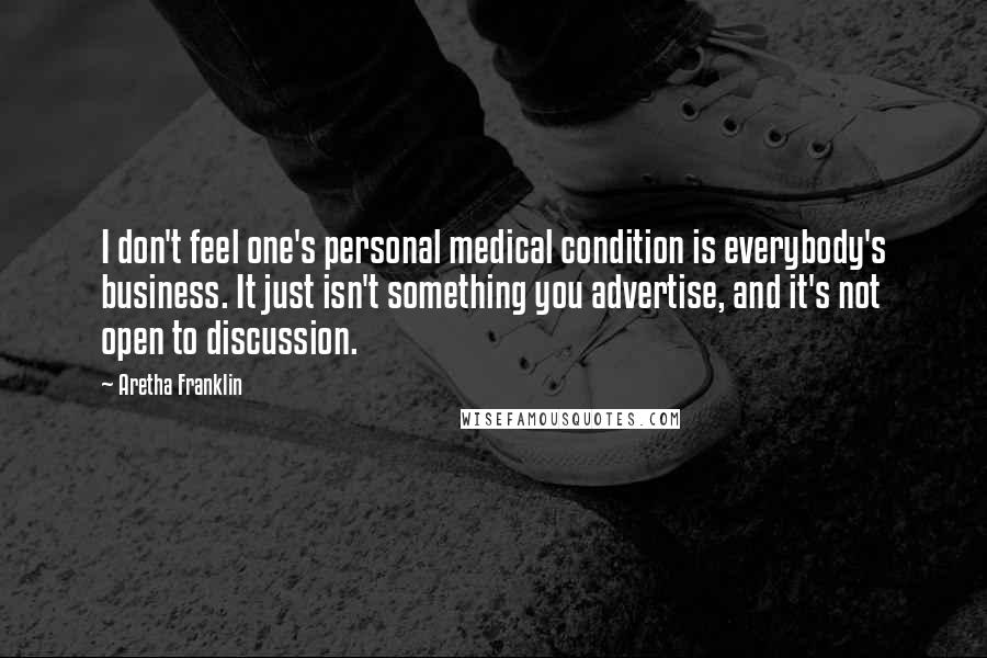 Aretha Franklin Quotes: I don't feel one's personal medical condition is everybody's business. It just isn't something you advertise, and it's not open to discussion.