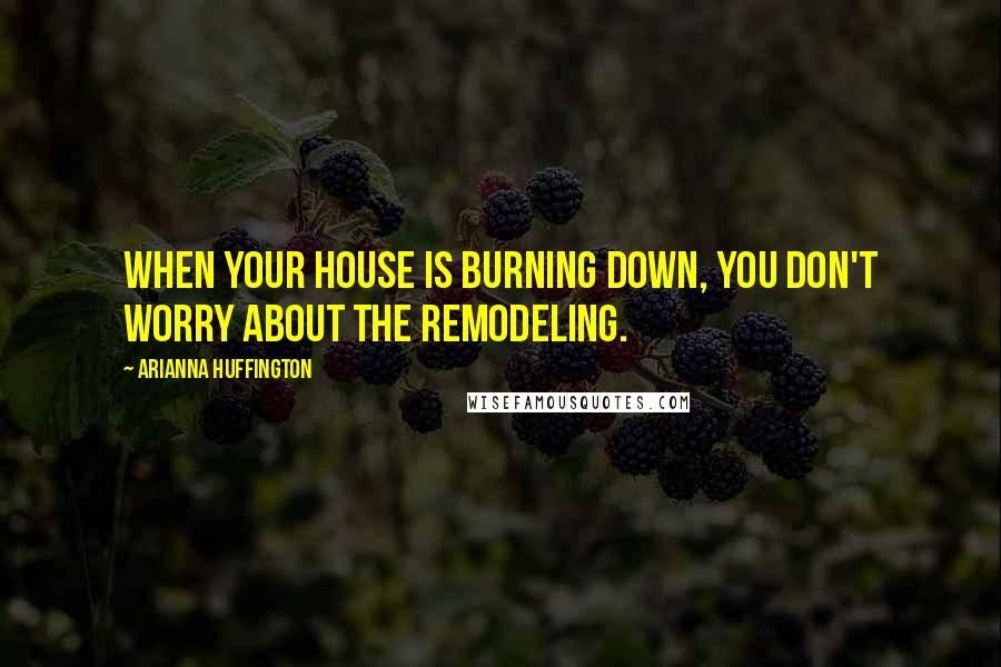 Arianna Huffington Quotes: When your house is burning down, you don't worry about the remodeling.