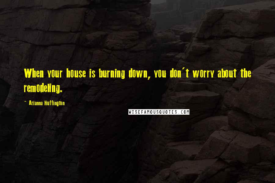 Arianna Huffington Quotes: When your house is burning down, you don't worry about the remodeling.