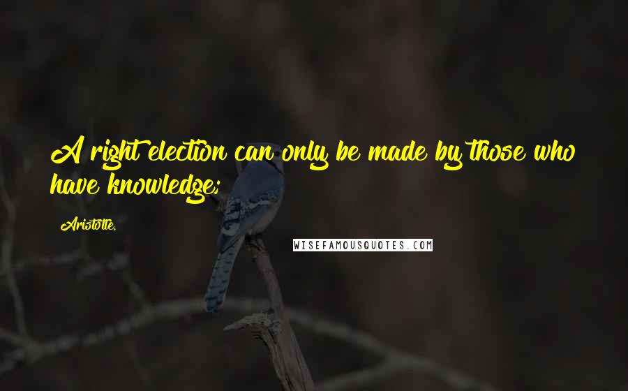 Aristotle. Quotes: A right election can only be made by those who have knowledge;