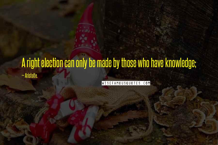 Aristotle. Quotes: A right election can only be made by those who have knowledge;