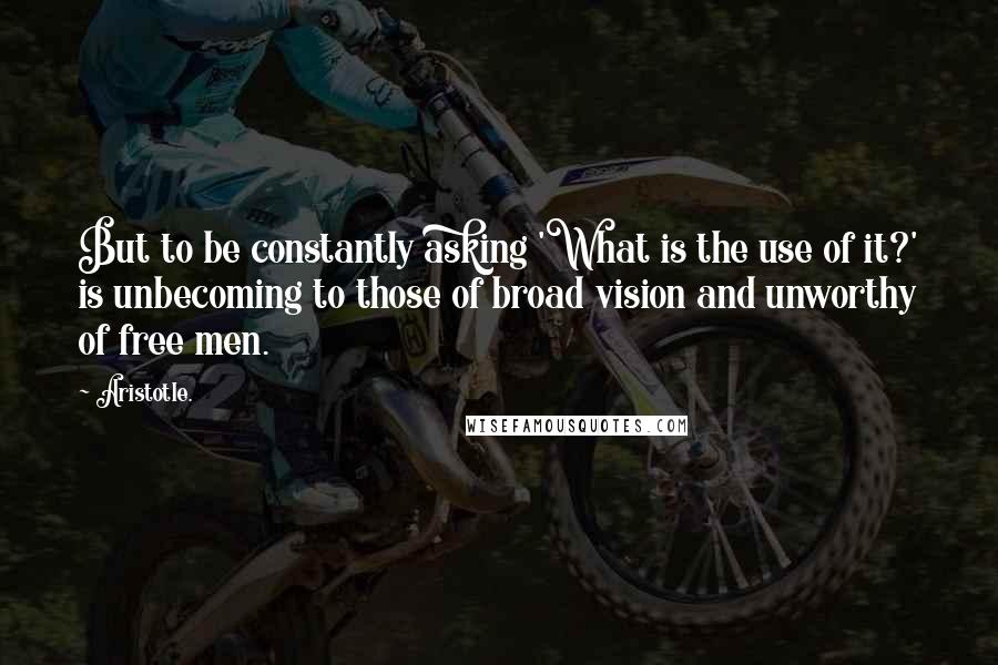 Aristotle. Quotes: But to be constantly asking 'What is the use of it?' is unbecoming to those of broad vision and unworthy of free men.