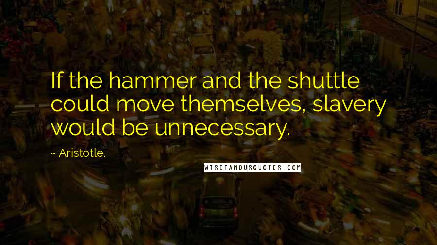 Aristotle. Quotes: If the hammer and the shuttle could move themselves, slavery would be unnecessary.